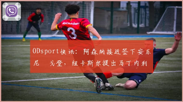 ODsport快讯：阿森纳接近签下安东尼・戈登，纽卡斯尔提出马丁内利交换条件_交易_球员_谈判
