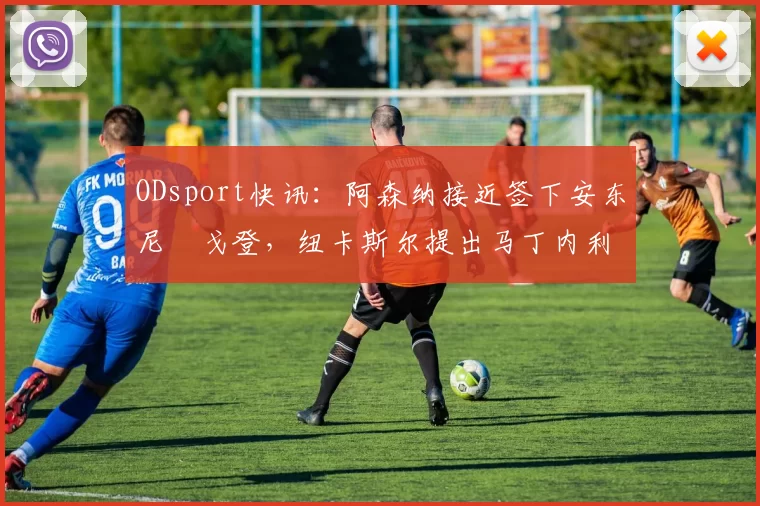 ODsport快讯：阿森纳接近签下安东尼・戈登，纽卡斯尔提出马丁内利交换条件_交易_球员_谈判