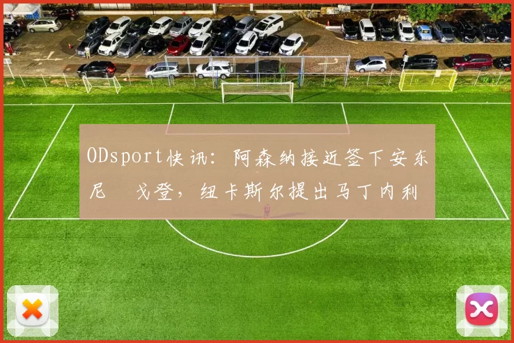 ODsport快讯：阿森纳接近签下安东尼・戈登，纽卡斯尔提出马丁内利交换条件_交易_球员_谈判