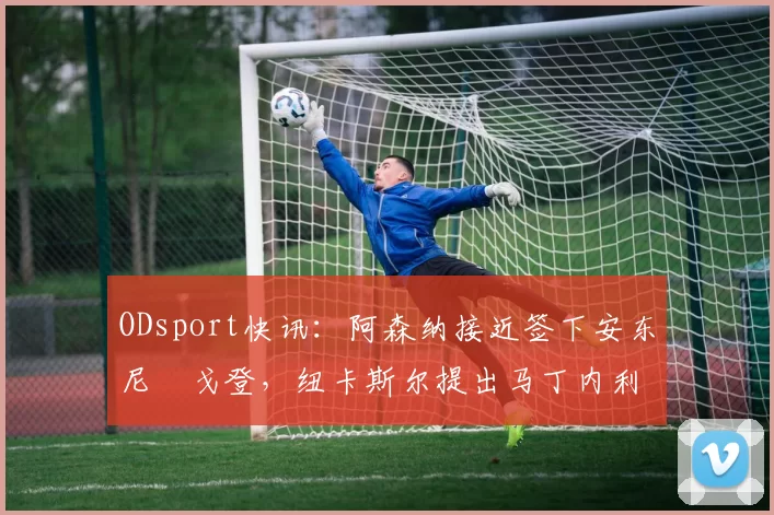 ODsport快讯：阿森纳接近签下安东尼・戈登，纽卡斯尔提出马丁内利交换条件_交易_球员_谈判
