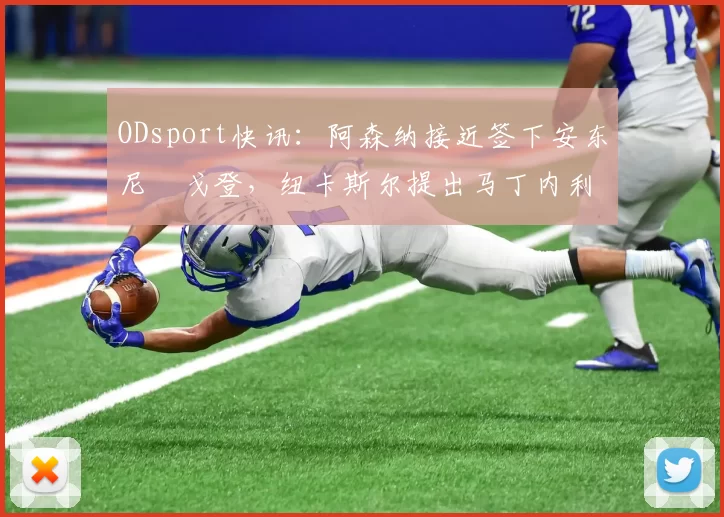 ODsport快讯：阿森纳接近签下安东尼・戈登，纽卡斯尔提出马丁内利交换条件_交易_球员_谈判
