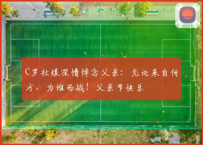 C罗社媒深情悼念父亲:无论来自何方,为谁而战!父亲节快乐️