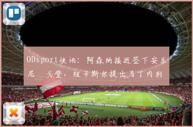 ODsport快讯：阿森纳接近签下安东尼・戈登，纽卡斯尔提出马丁内利交换条件_交易_球员_谈判