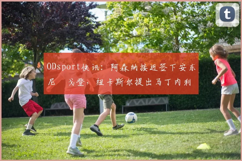 ODsport快讯：阿森纳接近签下安东尼・戈登，纽卡斯尔提出马丁内利交换条件_交易_球员_谈判