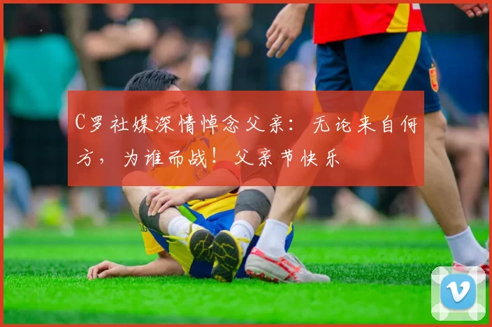 C罗社媒深情悼念父亲:无论来自何方,为谁而战!父亲节快乐️