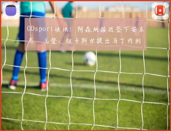 ODsport快讯:阿森纳接近签下安东尼・戈登,纽卡斯尔提出马丁内利交换条件_交易_球员_谈判