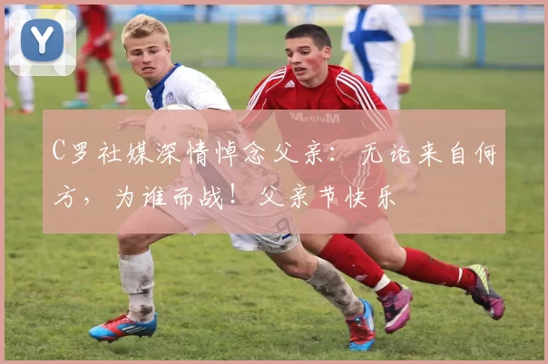 C罗社媒深情悼念父亲:无论来自何方,为谁而战!父亲节快乐️