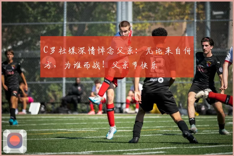 C罗社媒深情悼念父亲：无论来自何方，为谁而战！父亲节快乐️