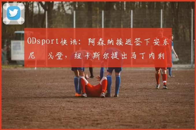 ODsport快讯：阿森纳接近签下安东尼・戈登，纽卡斯尔提出马丁内利交换条件_交易_球员_谈判