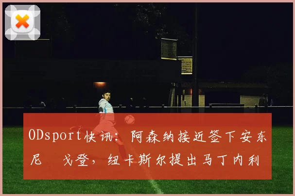 ODsport快讯：阿森纳接近签下安东尼・戈登，纽卡斯尔提出马丁内利交换条件_交易_球员_谈判