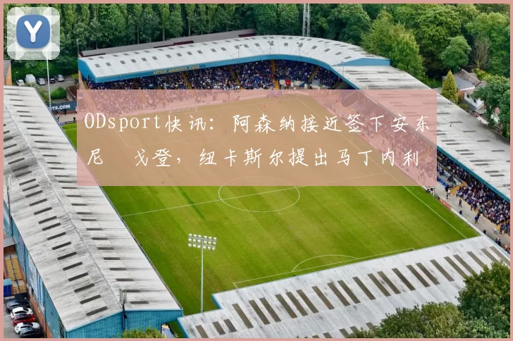 ODsport快讯:阿森纳接近签下安东尼・戈登,纽卡斯尔提出马丁内利交换条件_交易_球员_谈判