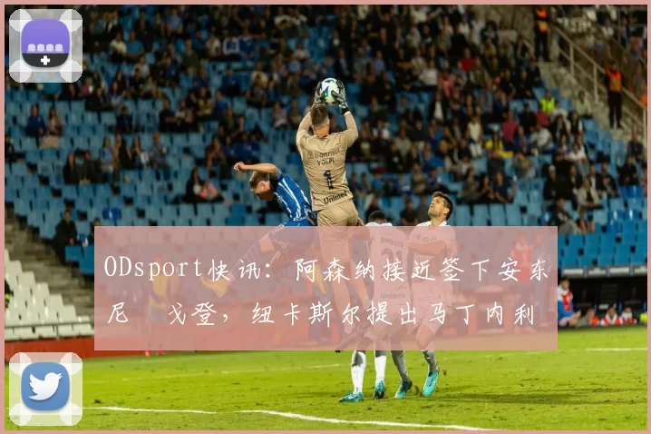 ODsport快讯:阿森纳接近签下安东尼・戈登,纽卡斯尔提出马丁内利交换条件_交易_球员_谈判