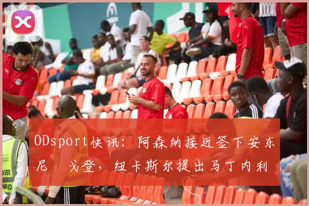 ODsport快讯：阿森纳接近签下安东尼・戈登，纽卡斯尔提出马丁内利交换条件_交易_球员_谈判
