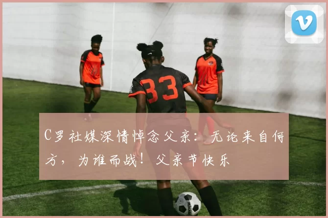 C罗社媒深情悼念父亲：无论来自何方，为谁而战！父亲节快乐️