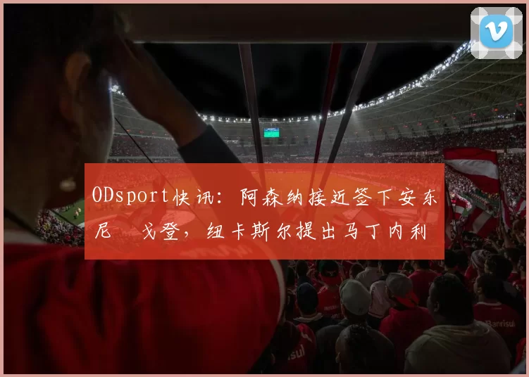ODsport快讯：阿森纳接近签下安东尼・戈登，纽卡斯尔提出马丁内利交换条件_交易_球员_谈判