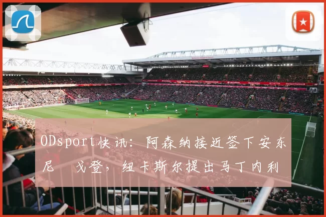 ODsport快讯:阿森纳接近签下安东尼・戈登,纽卡斯尔提出马丁内利交换条件_交易_球员_谈判