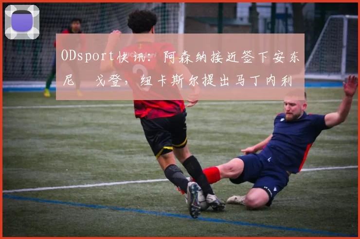 ODsport快讯:阿森纳接近签下安东尼・戈登,纽卡斯尔提出马丁内利交换条件_交易_球员_谈判