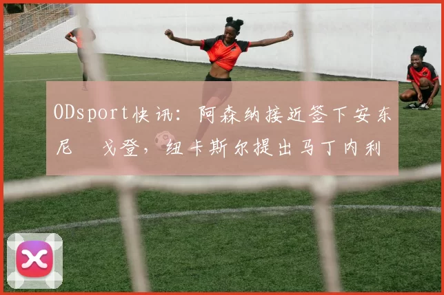 ODsport快讯:阿森纳接近签下安东尼・戈登,纽卡斯尔提出马丁内利交换条件_交易_球员_谈判