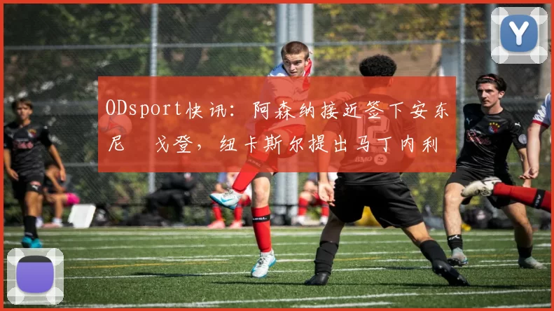 ODsport快讯:阿森纳接近签下安东尼・戈登,纽卡斯尔提出马丁内利交换条件_交易_球员_谈判