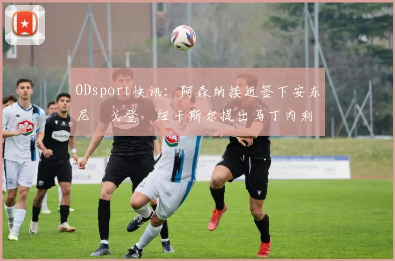 ODsport快讯：阿森纳接近签下安东尼・戈登，纽卡斯尔提出马丁内利交换条件_交易_球员_谈判