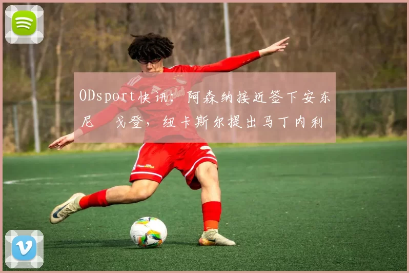 ODsport快讯：阿森纳接近签下安东尼・戈登，纽卡斯尔提出马丁内利交换条件_交易_球员_谈判