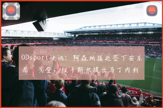 ODsport快讯:阿森纳接近签下安东尼・戈登,纽卡斯尔提出马丁内利交换条件_交易_球员_谈判