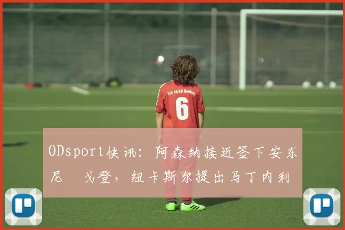 ODsport快讯:阿森纳接近签下安东尼・戈登,纽卡斯尔提出马丁内利交换条件_交易_球员_谈判