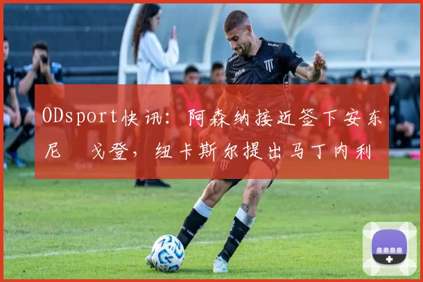 ODsport快讯:阿森纳接近签下安东尼・戈登,纽卡斯尔提出马丁内利交换条件_交易_球员_谈判