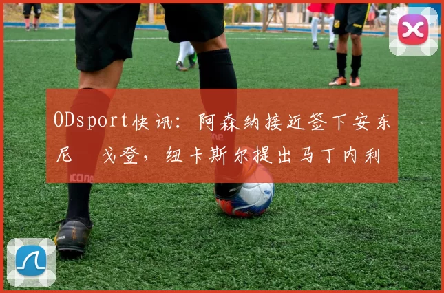 ODsport快讯：阿森纳接近签下安东尼・戈登，纽卡斯尔提出马丁内利交换条件_交易_球员_谈判