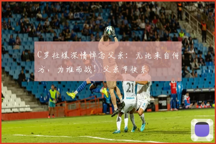 C罗社媒深情悼念父亲：无论来自何方，为谁而战！父亲节快乐️