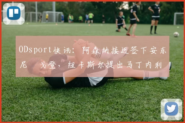 ODsport快讯：阿森纳接近签下安东尼・戈登，纽卡斯尔提出马丁内利交换条件_交易_球员_谈判