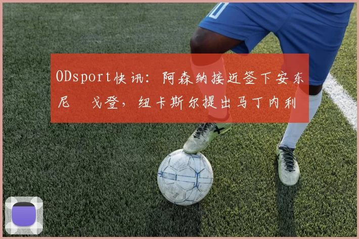 ODsport快讯：阿森纳接近签下安东尼・戈登，纽卡斯尔提出马丁内利交换条件_交易_球员_谈判