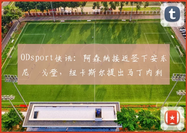 ODsport快讯：阿森纳接近签下安东尼・戈登，纽卡斯尔提出马丁内利交换条件_交易_球员_谈判