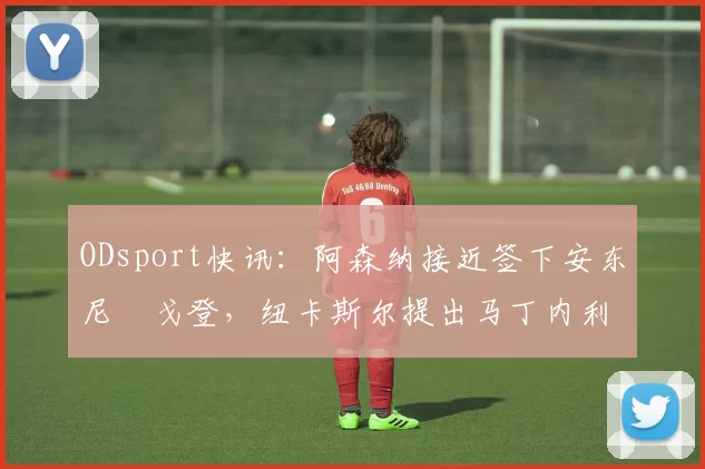 ODsport快讯:阿森纳接近签下安东尼・戈登,纽卡斯尔提出马丁内利交换条件_交易_球员_谈判