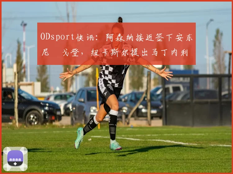 ODsport快讯：阿森纳接近签下安东尼・戈登，纽卡斯尔提出马丁内利交换条件_交易_球员_谈判
