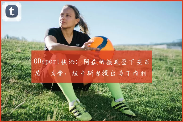 ODsport快讯：阿森纳接近签下安东尼・戈登，纽卡斯尔提出马丁内利交换条件_交易_球员_谈判