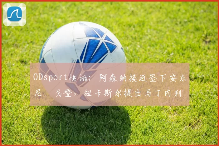 ODsport快讯：阿森纳接近签下安东尼・戈登，纽卡斯尔提出马丁内利交换条件_交易_球员_谈判