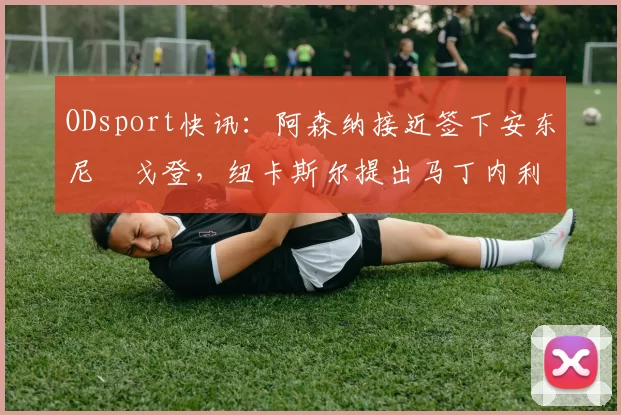 ODsport快讯:阿森纳接近签下安东尼・戈登,纽卡斯尔提出马丁内利交换条件_交易_球员_谈判