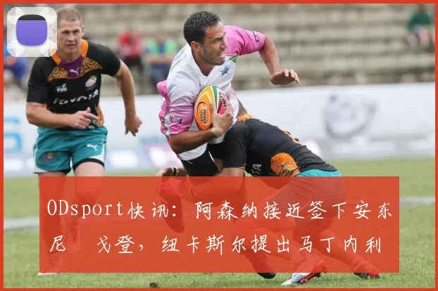 ODsport快讯:阿森纳接近签下安东尼・戈登,纽卡斯尔提出马丁内利交换条件_交易_球员_谈判