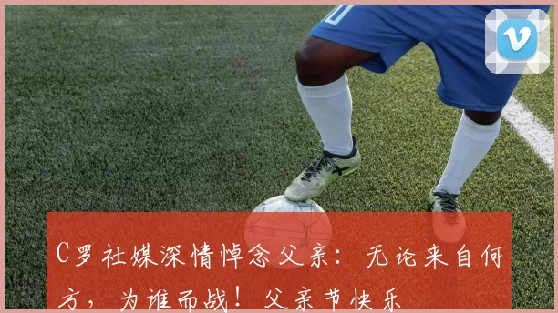 C罗社媒深情悼念父亲:无论来自何方,为谁而战!父亲节快乐️