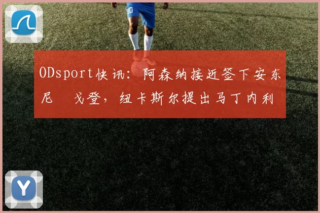 ODsport快讯:阿森纳接近签下安东尼・戈登,纽卡斯尔提出马丁内利交换条件_交易_球员_谈判