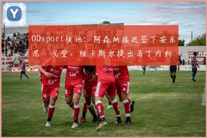 ODsport快讯:阿森纳接近签下安东尼・戈登,纽卡斯尔提出马丁内利交换条件_交易_球员_谈判