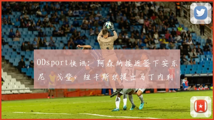 ODsport快讯：阿森纳接近签下安东尼・戈登，纽卡斯尔提出马丁内利交换条件_交易_球员_谈判