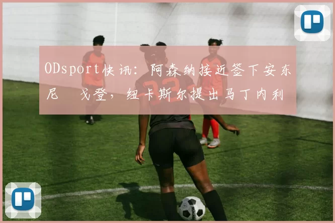 ODsport快讯:阿森纳接近签下安东尼・戈登,纽卡斯尔提出马丁内利交换条件_交易_球员_谈判
