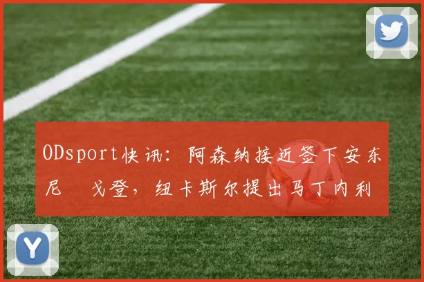 ODsport快讯：阿森纳接近签下安东尼・戈登，纽卡斯尔提出马丁内利交换条件_交易_球员_谈判