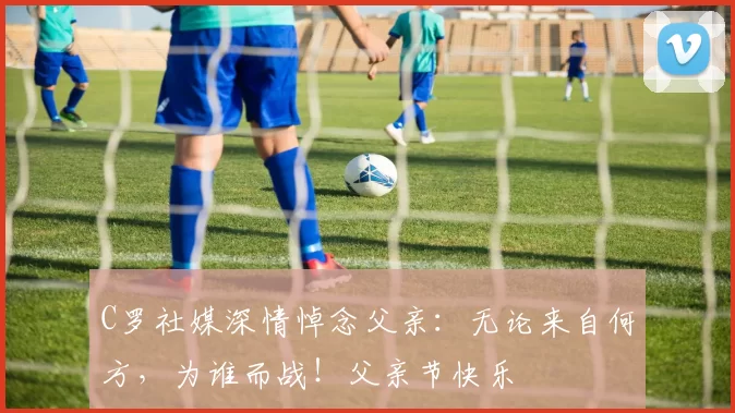 C罗社媒深情悼念父亲:无论来自何方,为谁而战!父亲节快乐️