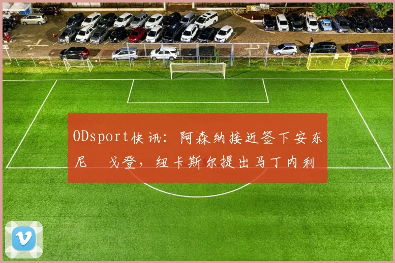 ODsport快讯:阿森纳接近签下安东尼・戈登,纽卡斯尔提出马丁内利交换条件_交易_球员_谈判