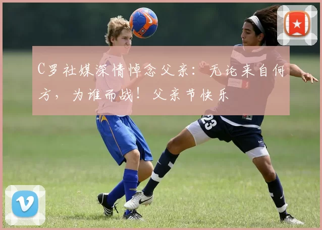 C罗社媒深情悼念父亲:无论来自何方,为谁而战!父亲节快乐️