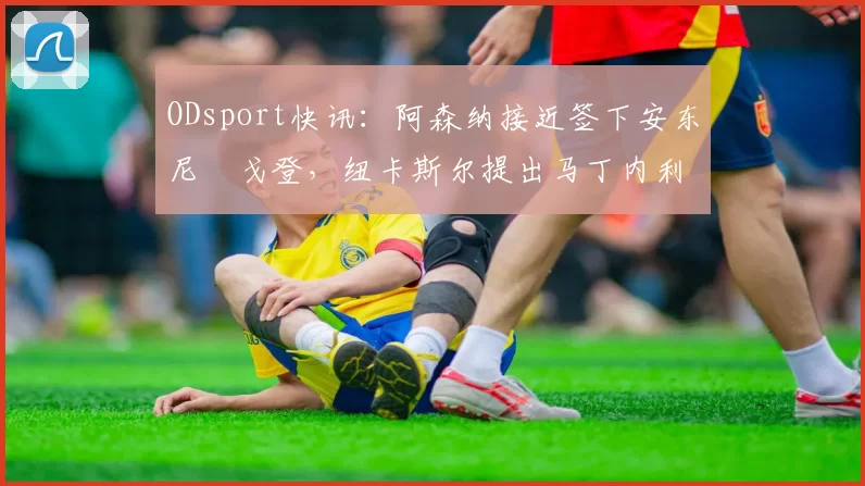 ODsport快讯：阿森纳接近签下安东尼・戈登，纽卡斯尔提出马丁内利交换条件_交易_球员_谈判