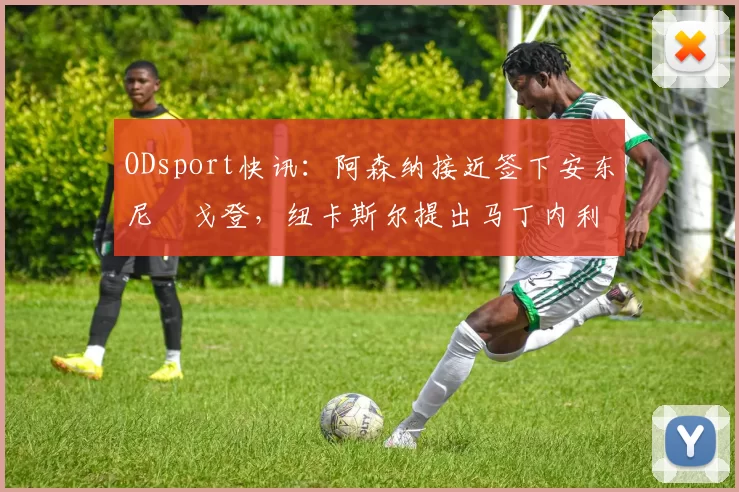 ODsport快讯:阿森纳接近签下安东尼・戈登,纽卡斯尔提出马丁内利交换条件_交易_球员_谈判